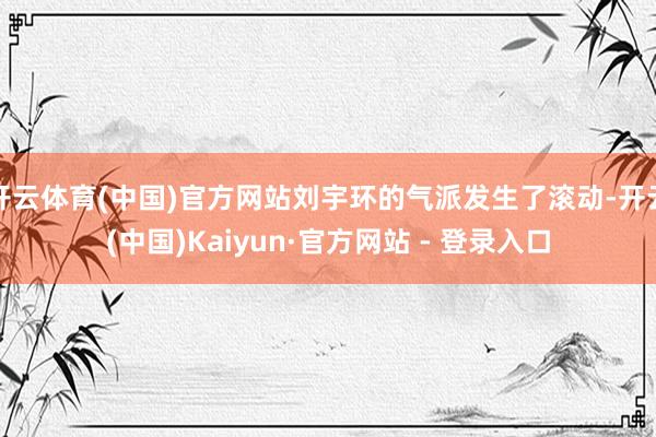 开云体育(中国)官方网站刘宇环的气派发生了滚动-开云(中国)Kaiyun·官方网站 - 登录入口