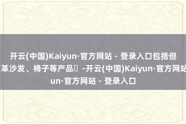 开云(中国)Kaiyun·官方网站 - 登录入口包括但不限于： 皮革沙发、椅子等产品‌-开云(中国)Kaiyun·官方网站 - 登录入口