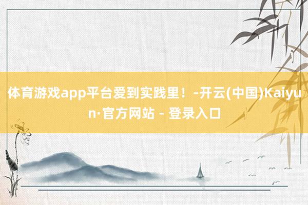 体育游戏app平台爱到实践里！-开云(中国)Kaiyun·官方网站 - 登录入口