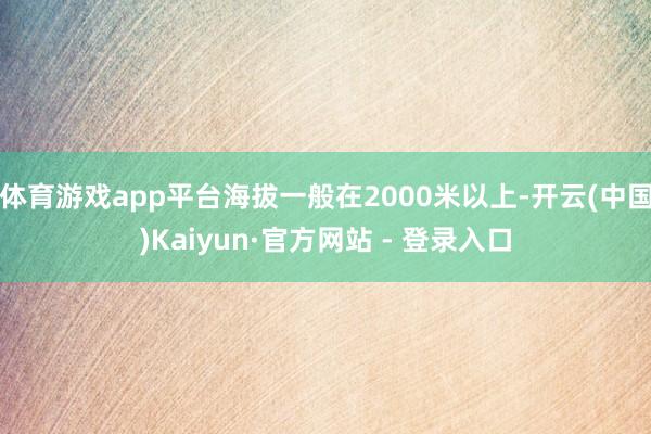 体育游戏app平台海拔一般在2000米以上-开云(中国)Kaiyun·官方网站 - 登录入口