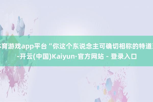体育游戏app平台“你这个东说念主可确切相称的特道理-开云(中国)Kaiyun·官方网站 - 登录入口