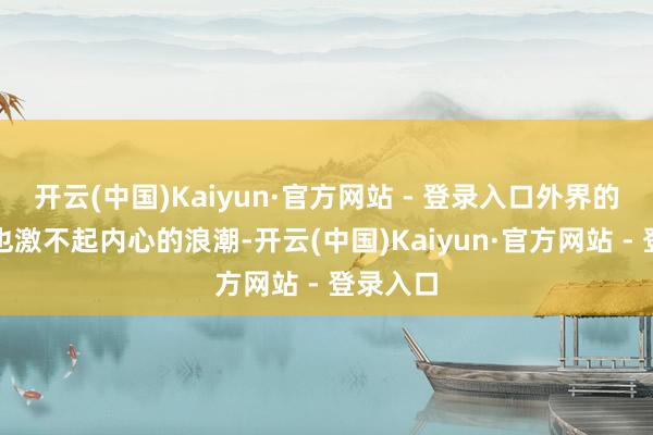 开云(中国)Kaiyun·官方网站 - 登录入口外界的喧嚣再也激不起内心的浪潮-开云(中国)Kaiyun·官方网站 - 登录入口