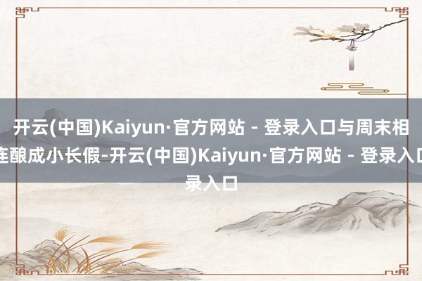 开云(中国)Kaiyun·官方网站 - 登录入口与周末相连酿成小长假-开云(中国)Kaiyun·官方网站 - 登录入口