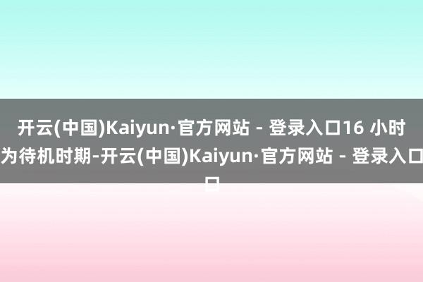 开云(中国)Kaiyun·官方网站 - 登录入口16 小时为待机时期-开云(中国)Kaiyun·官方网站 - 登录入口