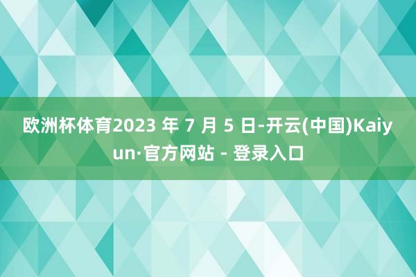 欧洲杯体育2023 年 7 月 5 日-开云(中国)Kaiyun·官方网站 - 登录入口