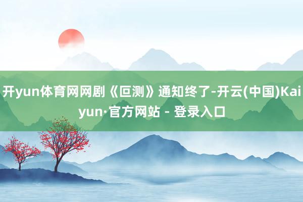 开yun体育网网剧《叵测》通知终了-开云(中国)Kaiyun·官方网站 - 登录入口