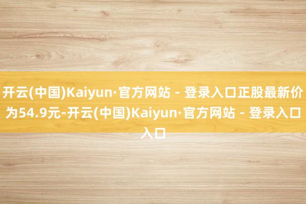 开云(中国)Kaiyun·官方网站 - 登录入口正股最新价为54.9元-开云(中国)Kaiyun·官方网站 - 登录入口