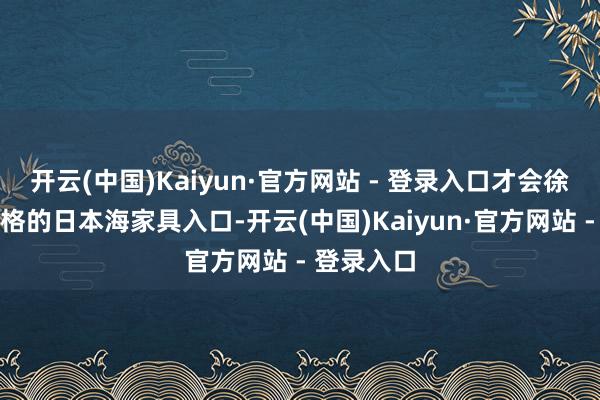 开云(中国)Kaiyun·官方网站 - 登录入口才会徐徐规复及格的日本海家具入口-开云(中国)Kaiyun·官方网站 - 登录入口