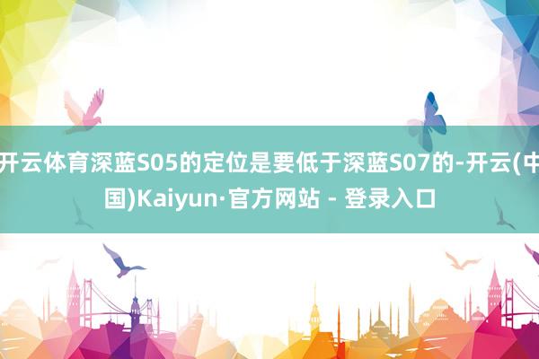 开云体育深蓝S05的定位是要低于深蓝S07的-开云(中国)Kaiyun·官方网站 - 登录入口