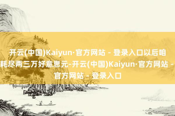 开云(中国)Kaiyun·官方网站 - 登录入口以后咱们可能会耗尽两三万好意思元-开云(中国)Kaiyun·官方网站 - 登录入口