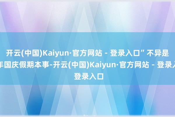开云(中国)Kaiyun·官方网站 - 登录入口”不异是本年国庆假期本事-开云(中国)Kaiyun·官方网站 - 登录入口