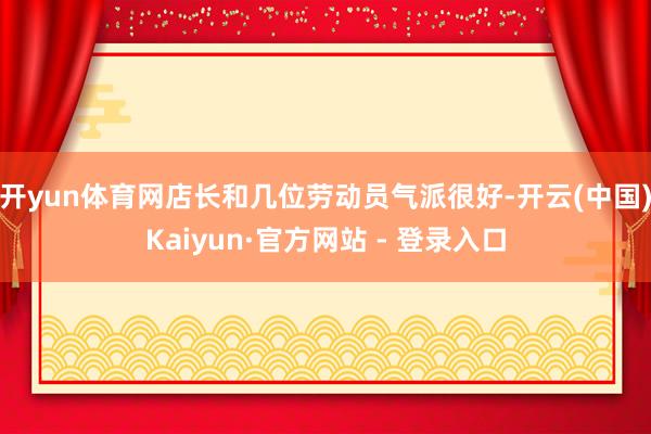 开yun体育网店长和几位劳动员气派很好-开云(中国)Kaiyun·官方网站 - 登录入口