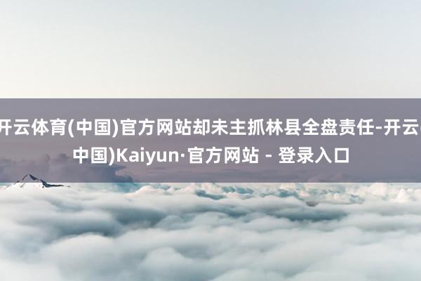 开云体育(中国)官方网站却未主抓林县全盘责任-开云(中国)Kaiyun·官方网站 - 登录入口