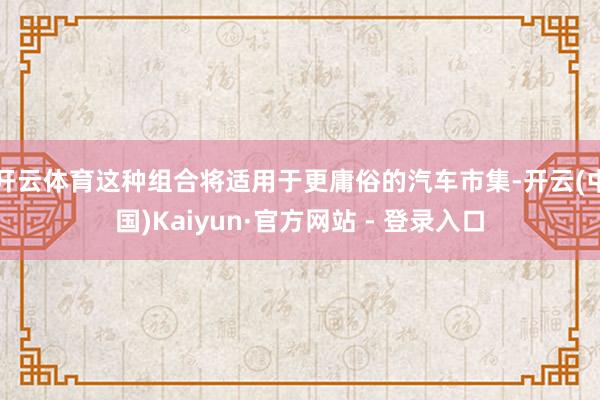 开云体育这种组合将适用于更庸俗的汽车市集-开云(中国)Kaiyun·官方网站 - 登录入口
