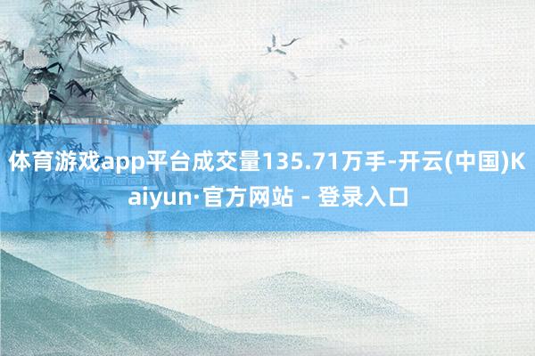 体育游戏app平台成交量135.71万手-开云(中国)Kaiyun·官方网站 - 登录入口