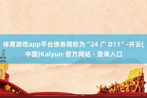 体育游戏app平台债券简称为“24 广 D11”-开云(中国)Kaiyun·官方网站 - 登录入口