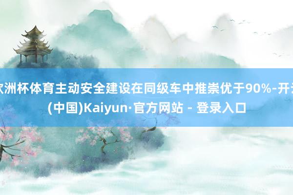 欧洲杯体育主动安全建设在同级车中推崇优于90%-开云(中国)Kaiyun·官方网站 - 登录入口