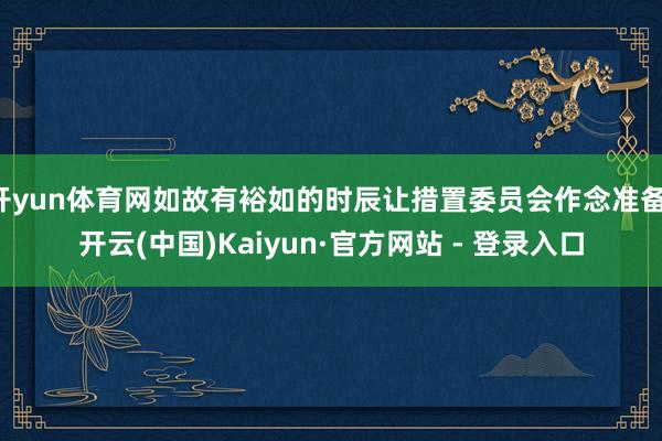 开yun体育网如故有裕如的时辰让措置委员会作念准备-开云(中国)Kaiyun·官方网站 - 登录入口