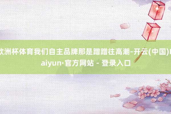 欧洲杯体育我们自主品牌那是蹭蹭往高潮-开云(中国)Kaiyun·官方网站 - 登录入口