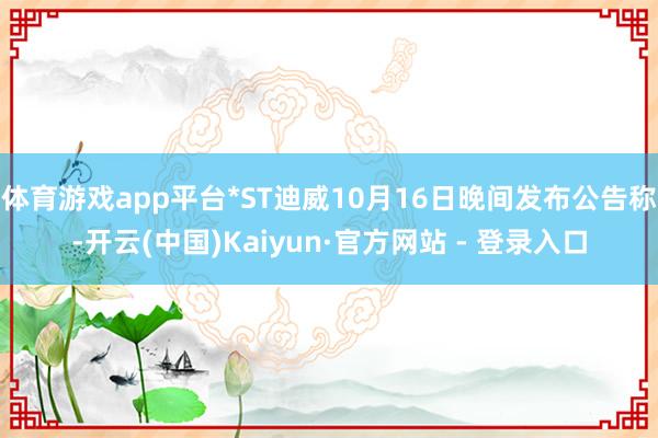 体育游戏app平台*ST迪威10月16日晚间发布公告称-开云(中国)Kaiyun·官方网站 - 登录入口