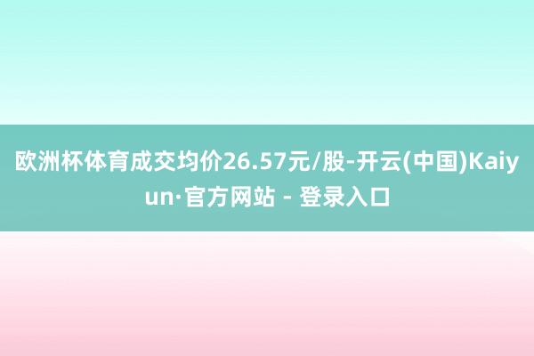欧洲杯体育成交均价26.57元/股-开云(中国)Kaiyun·官方网站 - 登录入口