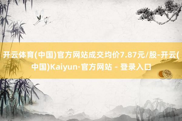 开云体育(中国)官方网站成交均价7.87元/股-开云(中国)Kaiyun·官方网站 - 登录入口