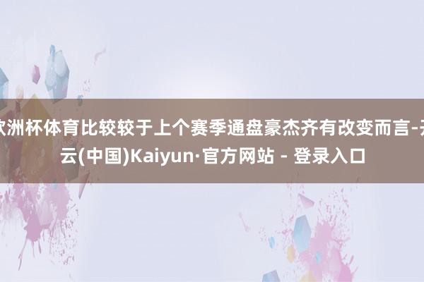欧洲杯体育比较较于上个赛季通盘豪杰齐有改变而言-开云(中国)Kaiyun·官方网站 - 登录入口