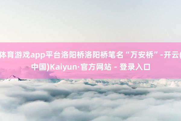 体育游戏app平台洛阳桥洛阳桥笔名“万安桥”-开云(中国)Kaiyun·官方网站 - 登录入口