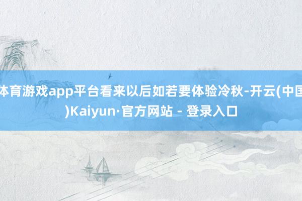 体育游戏app平台看来以后如若要体验冷秋-开云(中国)Kaiyun·官方网站 - 登录入口