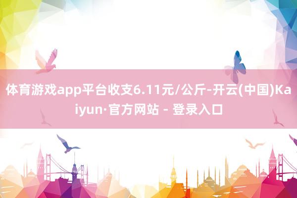 体育游戏app平台收支6.11元/公斤-开云(中国)Kaiyun·官方网站 - 登录入口