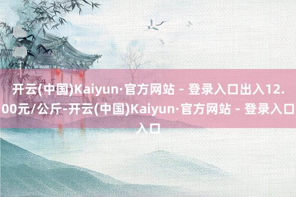 开云(中国)Kaiyun·官方网站 - 登录入口出入12.00元/公斤-开云(中国)Kaiyun·官方网站 - 登录入口