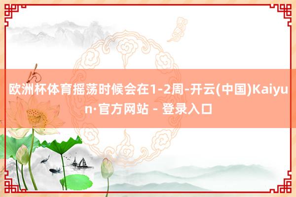 欧洲杯体育摇荡时候会在1-2周-开云(中国)Kaiyun·官方网站 - 登录入口