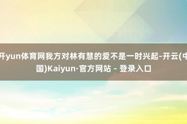 开yun体育网我方对林有慧的爱不是一时兴起-开云(中国)Kaiyun·官方网站 - 登录入口