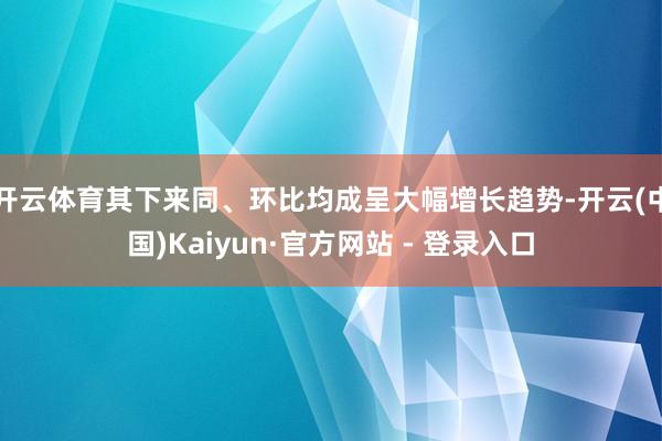 开云体育其下来同、环比均成呈大幅增长趋势-开云(中国)Kaiyun·官方网站 - 登录入口