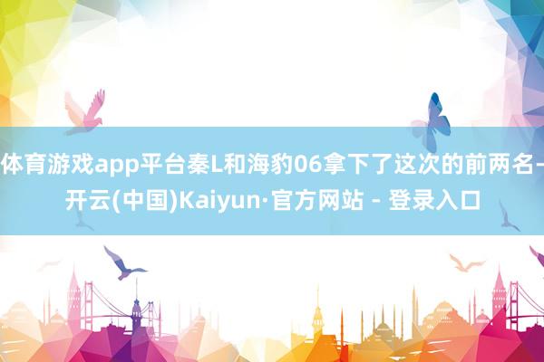 体育游戏app平台秦L和海豹06拿下了这次的前两名-开云(中国)Kaiyun·官方网站 - 登录入口