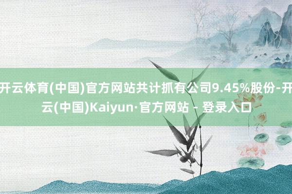 开云体育(中国)官方网站共计抓有公司9.45%股份-开云(中国)Kaiyun·官方网站 - 登录入口