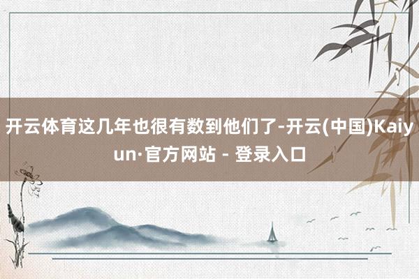 开云体育这几年也很有数到他们了-开云(中国)Kaiyun·官方网站 - 登录入口
