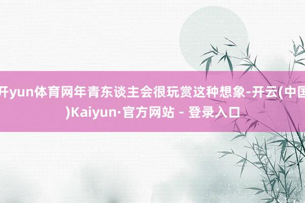 开yun体育网年青东谈主会很玩赏这种想象-开云(中国)Kaiyun·官方网站 - 登录入口