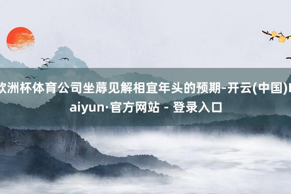 欧洲杯体育公司坐蓐见解相宜年头的预期-开云(中国)Kaiyun·官方网站 - 登录入口