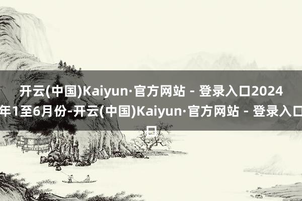 开云(中国)Kaiyun·官方网站 - 登录入口　　2024年1至6月份-开云(中国)Kaiyun·官方网站 - 登录入口