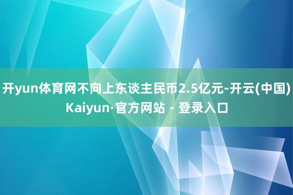 开yun体育网不向上东谈主民币2.5亿元-开云(中国)Kaiyun·官方网站 - 登录入口