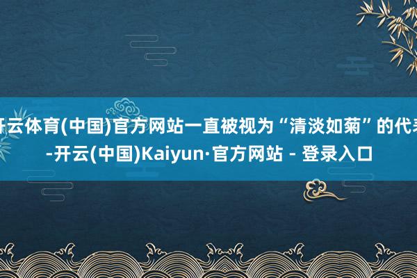 开云体育(中国)官方网站一直被视为“清淡如菊”的代表-开云(中国)Kaiyun·官方网站 - 登录入口