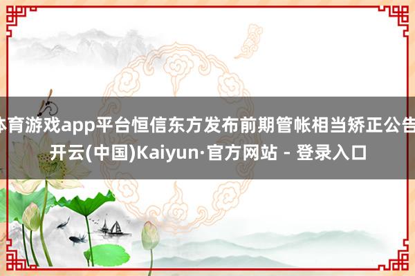 体育游戏app平台恒信东方发布前期管帐相当矫正公告-开云(中国)Kaiyun·官方网站 - 登录入口