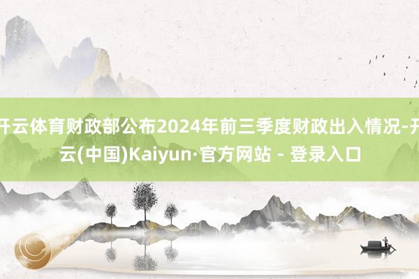 开云体育财政部公布2024年前三季度财政出入情况-开云(中国)Kaiyun·官方网站 - 登录入口