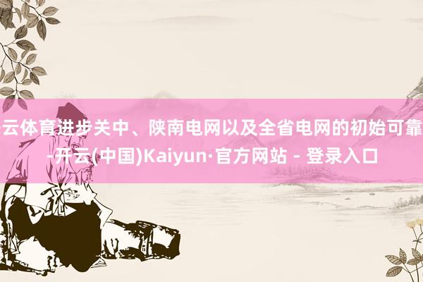 开云体育进步关中、陕南电网以及全省电网的初始可靠性-开云(中国)Kaiyun·官方网站 - 登录入口
