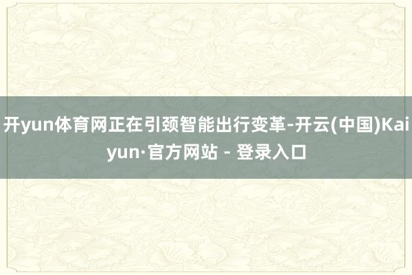 开yun体育网正在引颈智能出行变革-开云(中国)Kaiyun·官方网站 - 登录入口