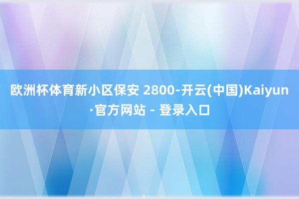 欧洲杯体育新小区保安 2800-开云(中国)Kaiyun·官方网站 - 登录入口