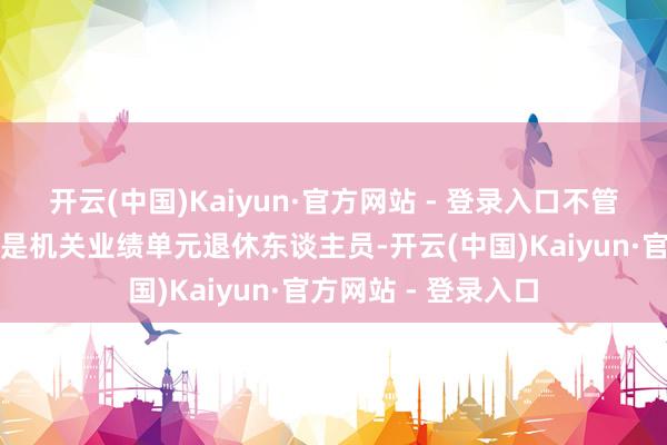 开云(中国)Kaiyun·官方网站 - 登录入口不管是企业退休员工还是机关业绩单元退休东谈主员-开云(中国)Kaiyun·官方网站 - 登录入口