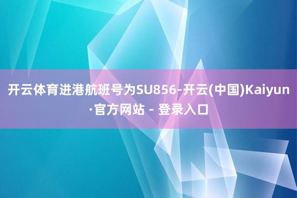 开云体育进港航班号为SU856-开云(中国)Kaiyun·官方网站 - 登录入口