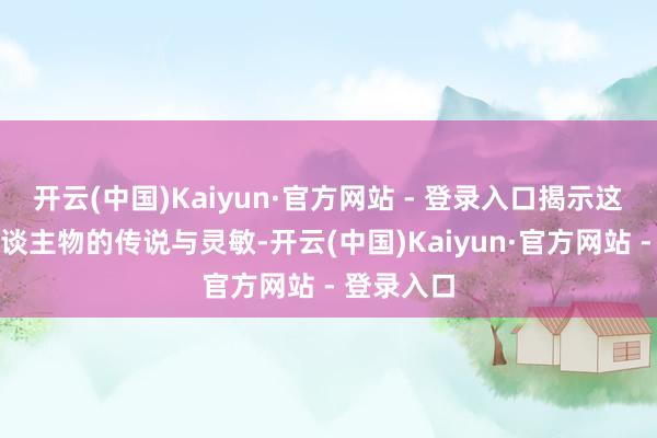 开云(中国)Kaiyun·官方网站 - 登录入口揭示这位伟大东谈主物的传说与灵敏-开云(中国)Kaiyun·官方网站 - 登录入口